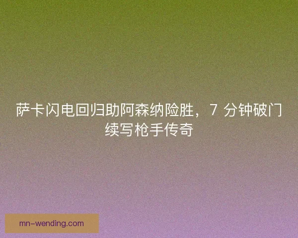 萨卡闪电回归助阿森纳险胜，7 分钟破门续写枪手传奇