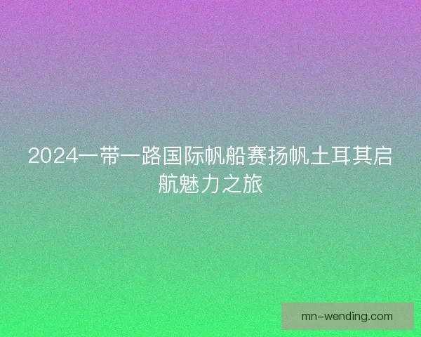 2024一带一路国际帆船赛扬帆土耳其启航魅力之旅