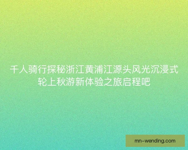 千人骑行探秘浙江黄浦江源头风光沉浸式轮上秋游新体验之旅启程吧