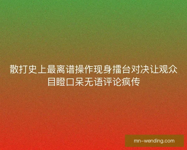 散打史上最离谱操作现身擂台对决让观众目瞪口呆无语评论疯传